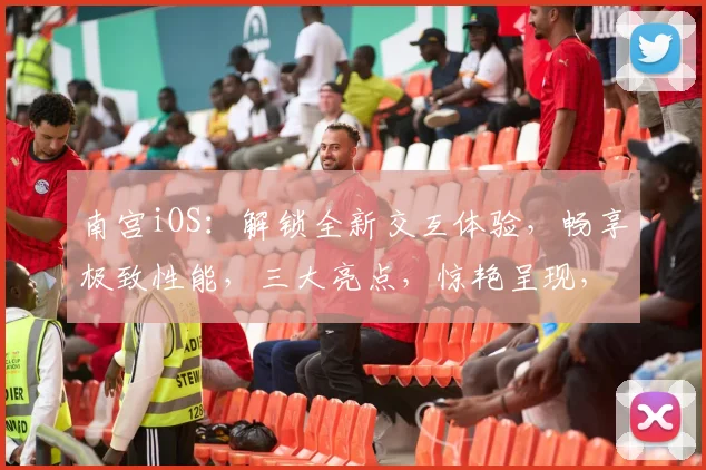 南宫iOS：解锁全新交互体验，畅享极致性能，三大亮点，惊艳呈现，不容错过