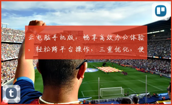 云电脑手机版，畅享高效办公体验，轻松跨平台操作，三重优化，便捷无忧