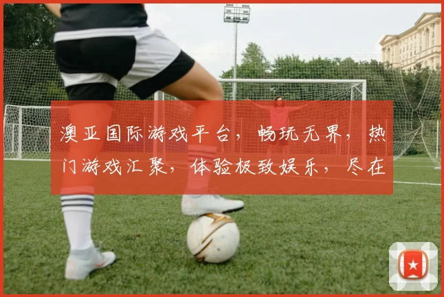 澳亚国际游戏平台，畅玩无界，热门游戏汇聚，体验极致娱乐，尽在澳亚游戏世界，三重福利等你来